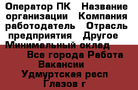 Оператор ПК › Название организации ­ Компания-работодатель › Отрасль предприятия ­ Другое › Минимальный оклад ­ 10 000 - Все города Работа » Вакансии   . Удмуртская респ.,Глазов г.